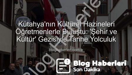 Kütahya’nın Kültürel Hazineleri Öğretmenlerle Buluştu: ‘Şehir ve Kültür’ Gezisiyle Tarihe Yolculuk