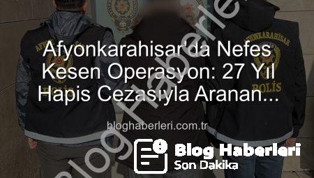 Afyonkarahisar’da Nefes Kesen Operasyon: 27 Yıl Hapis Cezasıyla Aranan Şahıs Yakalandı!