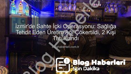 İzmir’de Sahte İçki Operasyonu: Sağlığa Tehdit Eden Üretim Ağı Çökertildi, 2 Kişi Tutuklandı