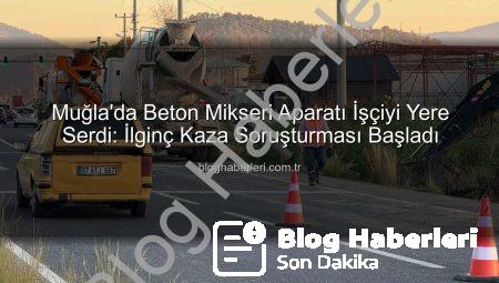 Muğla’da Beton Mikseri Aparatı İşçiyi Yere Serdi: İlginç Kaza Soruşturması Başladı