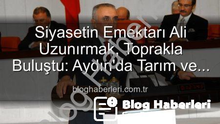 Siyasetin Emektarı Ali Uzunırmak, Toprakla Buluştu: Aydın’da Tarım ve Üretim Sevdası