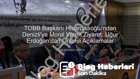 TOBB Başkanı Hisarcıklıoğlu’ndan Denizli’ye Moral Veren Ziyaret: Uğur Erdoğan’dan Önemli Açıklamalar